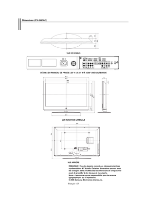 Page 253Français-125
Dimensions (LN-S4696D) 
VUE DE DESSUS
VUE AVANT/VUE LATÉRALE
VUE ARRIÈRE
REMARQUE :Tous les dessins ne sont pas nécessairement des 
représentations à l ’échelle. Certaines dimensions peuvent avoir 
été changées sans avis.Mesurez les dimensions de chaque unité 
avant de procéder à des travaux de menuiserie.
Nous n ’assumons aucune responsabilité pour les erreurs 
typographiques ou d ’impression.
© 2006 Samsung Electronics America,Inc. DÉTAILS DU PANNEAU DE PRISES 3.25" H x 9.92" W À...