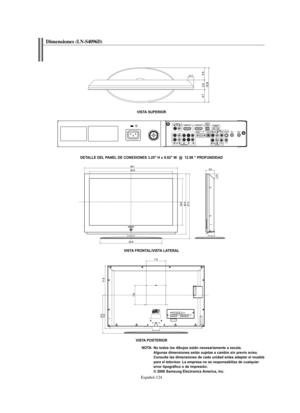 Page 378Español-124
VISTA SUPERIOR
DETALLE DEL PANEL DE CONEXIONES 3.25" H x 9.92" W  @  12.98 " PROFUNDIDAD
VISTA FRONTAL/VISTA LATERAL
VISTA POSTERIOR
NOTA: No todos los dibujos están necesariamente a escala. 
Algunas dimensiones están sujetas a cambio sin previo aviso. 
Consulte las dimensiones de cada unidad antes adaptar el mueble 
para el televisor. La empresa no se responsabiliza de cualquier 
error tipográfico o de impresión.
© 2006 Samsung Electronics America, Inc.
Dimensiones(LN-S4096D)...