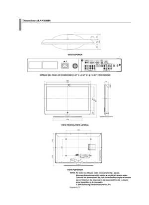 Page 379Español-125
Dimensiones(LN-S4696D) 
VISTA SUPERIOR
VISTA FRONTAL/VISTA LATERAL
VISTA POSTERIOR
NOTA: No todos los dibujos están necesariamente a escala. 
Algunas dimensiones están sujetas a cambio sin previo aviso. 
Consulte las dimensiones de cada unidad antes adaptar el mueble 
para el televisor. La empresa no se responsabiliza de cualquier 
error tipográfico o de impresión.
© 2006 Samsung Electronics America, Inc. DETALLE DEL PANEL DE CONEXIONES 3.25" H x 9.92" W  @  12.98 " PROFUNDIDAD...