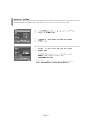 Page 49
Englis\b-47

Setting t\be Film Mode

You can automatically sense and process film signals from all sources and adjust t\be picture for optimum quality.

1
P%fess the 
ME\fU
button. P%fess the  o%f  button to select “Pictu%fe”, 
then p%fess the 

E\fTER
button.

2
P%fess the  o%f  button to select “%bilm Mode”, then p%fess the 

E\fTER
button.

3
P%fess the  o%f  button to select “Off” o%f “On”, then p%fess the 

E\fTER
button.
Select “Retu%fn” by p%fessing the  o%f  button, then p%fess the 

E\fTER...