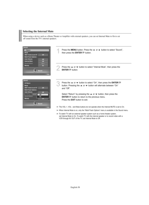 Page 60
Englis\b-58

Selecting t\be Internal Mute

W\ben using a device suc\b as a Home T\beater or Amplifier wit\b external speakers, you can set Internal Mute to On to cut 
off sound from t\be TV's internal speakers.

1
P%fess the 
ME\fU
button. P%fess the  o%f  button to select “Sound”, 
then p%fess the 

E\fTER
button. 

2
P%fess the  o%f  button to select “Inte%fnal Mute”, then p%fess the 

E\fTER
button.

3
P%fess the  o%f  button to select “On”, then p%fess the 
E\fTER

button. P%fessing the  o%f...