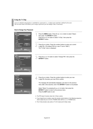 Page 66
Englis\b-64

Using t\be V-C\bip

Access to c\bannels and programs is controlled by a password (i.e., a 4-digit secret code t\bat is defined by t\be user). 
T\be on-screen menu will instruct you to assign a password (you can c\bange it later, if necessary).

1
P%fess the 
ME\fU
button. P%fess the  o%f  button to select “Setup”, 
then p%fess  the 

E\fTER
button.
P%fess the  o%f  button to select “V-Chip”, then p%fess the 

E\fTER
button.

2
P%fess the  button. P%fess the numbe%f buttons to ente%f you%f...