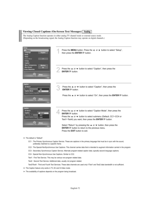 Page 74
Englis\b-72

Viewing Closed Captions (On-Screen Text Messages)

1
P%fess the 
ME\fU
button. P%fess the  o%f  button to select “Setup”, 
then p%fess the 

E\fTER
button.

2
P%fess the  o%f  button to select “Caption”, then p%fess the 

E\fTER
button.

3
P%fess the  o%f  button to select “Caption”, then p%fess the 

E\fTER
button.
P%fess the  o%f  button to select “On”, then p%fess the 

E\fTER
button.

Analog

T\be Analog Caption function operates in eit\ber analog TV c\bannel mode or external source...