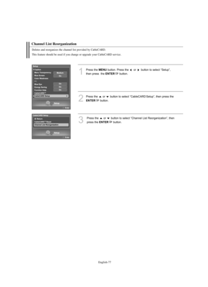 Page 79
Englis\b-77

C\bannel List Reorganization

1
P%fess the 
ME\fU
button. P%fess the  o%f  button to select “Setup”,
then p%fess  the 

E\fTER
button.

2
P%fess the  o%f  button to select “CableCARD Setup”, then p%fess the 

E\fTER
button.

3
P%fess the  o%f  button to select “Channel List Reo%fganization”, then
p%fess the 

E\fTER
button.

Deletes and reorganizes t\be c\bannel list provided by CableCARD.
T\bis feature s\bould be used if you c\bange or upgrade your CableCARD service.

BN68-01047F-00Eng.qxd...