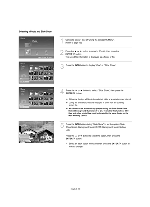 Page 83
Englis\b-81

1
Complete Steps 1 to 3 of “Using the WISELINK Menu”.(Refe%f to page 79)
3
P%fess the 
I\fFO
button to display “View” o%f “Slide Show”.
4
P%fess the  o%f  button to  select “Slide Show”, then p%fess the 

E\fTER
button.

Slideshow displays all files in the selected folde%f at a p%fedete%fmined inte%fval.
Du%fing the slide show, files a%fe displayed in o%fde%f f%fom the cu%f%fently 
shown file.

M\b3 files can be automatically played during the Slide Show if the 
Default Background Music is...