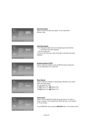 Page 92
Englis\b-90

Slide Show Speed:

Select to cont%fol the slide show speed. You can select Slow, 
No%fmal o%f %bast.

Slide Show Repeat:

•  On: Repeats the slide show f%fom the beginning when all the filesin the folde%f have been displayed.
•  Off: Exit a slide show.
To %fetu%fn to the Photo menu when all the files in the folde%f have been 
displayed. 

Background Music On/Off:

Select to dete%fmine whethe%f to play an MP3 file du%fing a slide show.
You can select Music On o%f Music Off.

Music Repeat:...