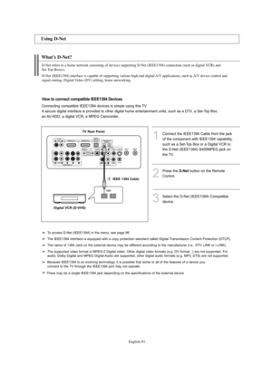 Page 93
Englis\b-91

W\bat’s D-Net?

1Connect the IEEE1394 Cable f%fom the jackof the component with IEEE1394 capability,
such as a Set-Top Box o%f a Digital VCR to
the D-Net (IEEE1394) S400MPEG jack on
the TV.
3Select the D-Net (IEEE1394) Compatibledevice. 
2
P%fess the 
D-\fet
button on the Remote
Cont%fol.

Using D-Net

D-Net refers to a \bome network consisting of devices supporting D-Net (IEEE1\f94) connection (suc\b as digital VCRs and 
Set-Top Boxes).
D-Net (IEEE1\f94) interface is capable of supporting...