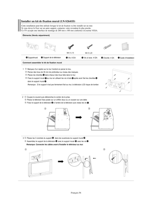 Page 117Français-56
Éléments (Vendu séparément)
1   Marquez d’un repère sur le mur l’endroit où percer le trou.
Percez des trous de 35 mm de profondeur au niveau des marques.
Placez les chevilles dans chacun des trous faits dans le mur.
Fixez le support mural au mur en utilisant les vis à bois après avoir fixé les chevilles
dans le support mural
.
Remarque : Si le support n’est pas fermement fixé au mur, la télévision LCD risque de tomber.
2  Coupez le courant puis débranchez le cordon de la prise.
Placez la...