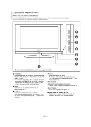 Page 123Español-3
Aspecto general del panel de control
SOURCE Cambia entre todas las fuentes de entrada disponibles
(TV, AV1, AV2, S-Video1, S-Video2, Componente, PC,
HDMI1, HDMI2). 
En el menú de la pantalla, utilice este botón del mismo
modo que el botón 
ENTER del mando a distancia.El modelo de 26 pulgadas sólo admite TV, AV, 
S-Video, Component, PC, HDMI1 y HDMI2
MENUPulse para ver en pantalla un menú con las 
características del TV. 
Pulse para aumentar o reducir el volumen.
En el menú de la pantalla,...