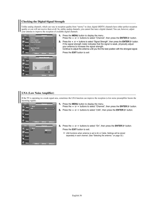 Page 38English-36
Checking the Digital-Signal Strength
LNA (Low Noise Amplifier)
1.Press the MENU button to display the menu.
Press the or buttons to select “Channel”, then press the ENTERbutton. 
2.Press the or buttons to select “LNA”, then press the ENTERbutton.
3.Press the or buttons to select “On”, then press the ENTERbutton.
Press the 
EXIT button to exit.
LNA functions when antenna is set to Air or Cable. Settings will be stored 
separately in each channel. (See “Selecting the antenna.” on page...