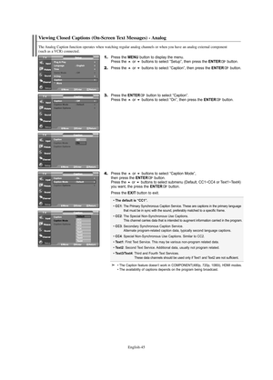 Page 47English-45
Viewing Closed Captions (On-Screen Text Messages) - Analog
The Analog Caption function operates when watching regular analog channels or when you have an analog external component 
(such as a VCR) connected.
1.Press the MENU button to display the menu.
Press the or buttons to select “Setup”, then press the ENTERbutton.
2.Press the or buttons to select “Caption”, then press the ENTERbutton.
3.Press the ENTERbutton to select “Caption”.
Press the or buttons to select “On”, then press the...