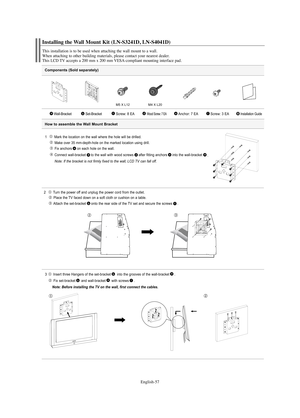 Page 59English-57
Components (Sold separately)
1   Mark the location on the wall where the hole will be drilled.
Make over 35 mm-depth-hole on the marked location using drill.
Fix anchors on each hole on the wall.
Connect wall-bracket to the wall with wood screws after fitting anchors into the wall-bracket
.
Note: If the bracket is not firmly fixed to the wall, LCD TV can fall off.
2  Turn the power off and unplug the power cord from the outlet.
Place the TV faced down on a soft cloth or cushion on a table....