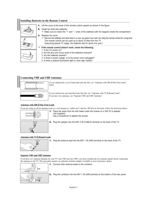 Page 9English-7
1.Place the wires from the twin leads under the screws on a 300-75Ωadapter 
(not supplied). 
Use a screwdriver to tighten the screws.
2.Plug the adaptor into the ANT 2 IN (CABLE) terminal on the back of the TV.
Connecting VHF and UHF Antennas
If your antenna has a set of leads that look like this, see “Antennas with 300 ΩFlat Twin Leads”
below.
If your antenna has one lead that looks like this, see “Antennas with 75 
ΩRound Leads”.
If you have two antennas, see “Separate VHF and UHF Antennas”....