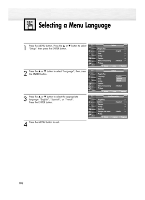 Page 102Selecting a Menu Language
102
1
Press the MENU button. Press the ▲or ▼button to select
“Setup”, then press the ENTER button.
2 
Press the ▲or ▼button to select “Language”, then press
the ENTER button.
3
Press the ▲or ▼button to select the appropriate
language: “English”, “Spanish”, or “French”. 
Press the ENTER button.
4 
Press the MENU button to exit.
Plug&Play√Idioma : Español√Tiempo√V-Chip√Subtítulo√Transpar. del menú : Medio√
†Más
ConfiguraciónTV
MoverIngresarRegresar
Plug & Play
Language : English...