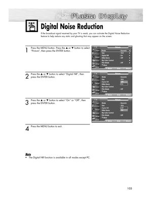 Page 103103103
Digital Noise Reduction
If the broadcast signal received by your TV is weak, you can activate the Digital Noise Reduction
feature to help reduce any static and ghosting that may appear on the screen.
1
Press the MENU button. Press the ▲or ▼button to select
“Picture”, then press the ENTER button.
2
Press the ▲or ▼button to select “Digital NR”, then
press the ENTER button.
3
Press the ▲or ▼button to select “On” or “Off”, then
press the ENTER button.
4
Press the MENU button to exit.
Note
•The Digital...