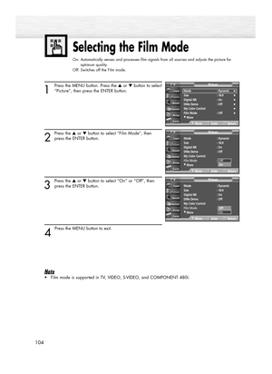 Page 104104
Selecting the Film Mode
On: Automatically senses and processes film signals from all sources and adjusts the picture for 
optimum quality.
Off: Switches off the Film mode.
1
Press the MENU button. Press the ▲or ▼button to select
“Picture”, then press the ENTER button.
2
Press the ▲or ▼button to select “Film Mode”, then
press the ENTER button.
3
Press the ▲or ▼button to select “On” or “Off”, then
press the ENTER button.
4 
Press the MENU button to exit.
Note
•Film mode is supported in TV, VIDEO,...