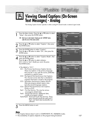 Page 107107
1
Press the Menu button. Press the ▲or ▼button to select
“Setup”, then press the ENTER button.
2
Press the ▲or ▼button to select “Caption”, then press
the ENTER button.
3
Press the ENTER button to select “Caption”. 
Press the ▲or ▼button to select “On”, then press the 
ENTER button.
4
Press the ▲or ▼button to select “Caption Mode”, then
press the ENTER button.
Press the ▲or ▼button to select submenu
(CC1~CC4 or Text1~Text4) you want, the press 
the ENTER button.
• The default is “CC1”.
CC1 : The...