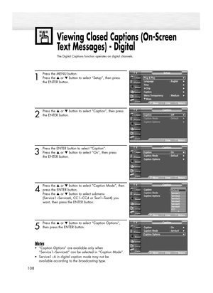 Page 108108
Viewing Closed Captions (On-Screen
Text Messages) - Digital
The Digital Captions function operates on digital channels.
1
Press the MENU button.
Press the ▲or ▼button to select “Setup”, then press 
the ENTER button.
2
Press the ▲or ▼button to select “Caption”, then press
the ENTER button.
3
Press the ENTER button to select “Caption”.
Press the ▲or ▼button to select “On”, then press 
the ENTER button.
4
Press the ▲or ▼button to select “Caption Mode”, then
press the ENTER button.
Press the ▲or ▼button...