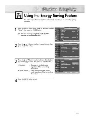 Page 111111
1
Press the MENU button. Press the ▲or ▼button to select
“Setup”, then press the ENTER button.
2
Press the ▲or ▼button to select “Energy Saving”, then
press the ENTER button.
3
Press the ▲or ▼button to select submenu (Standard or
Super Saving) you want, then press the ENTER button.
• Standard : Operates in standard mode 
regardless of the surrounding 
illumination.
• Super Saving  :  Enters maximum power saving 
mode regardless of the surrounding 
illumination.
4 
Press the MENU button to exit.
Using...