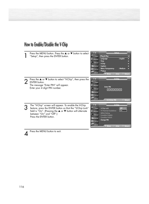 Page 116How to Enable/Disable the V-Chip
1
Press the MENU button. Press the ▲or ▼button to select
“Setup”, then press the ENTER button. 
2
Press the ▲or ▼button to select “V-Chip”, then press the
ENTER button.
The message “Enter PIN” will appear. 
Enter your 4 digit PIN number. 
3
The “V-Chip” screen will appear. To enable the V-Chip
feature, press the ENTER button so that the “V-Chip Lock”
field is “On”. (Pressing the ▲or ▼button will alternate 
between “On” and “Off”.) 
Press the ENTER button.
4 
Press the...