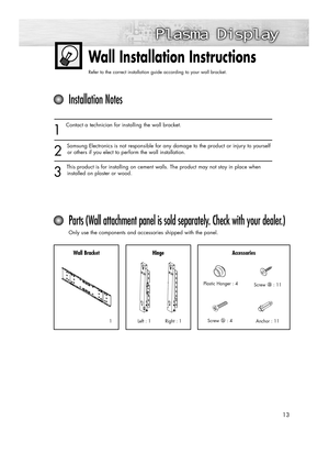 Page 1313
Wall Installation Instructions
Refer to the correct installation guide according to your wall bracket.
1
Contact a technician for installing the wall bracket.
2
Samsung Electronics is not responsible for any damage to the product or injury to yourself
or others if you elect to perform the wall installation.
3
This product is for installing on cement walls. The product may not stay in place when
installed on plaster or wood.
Installation Notes
Parts (Wall attachment panel is sold separately. Check with...