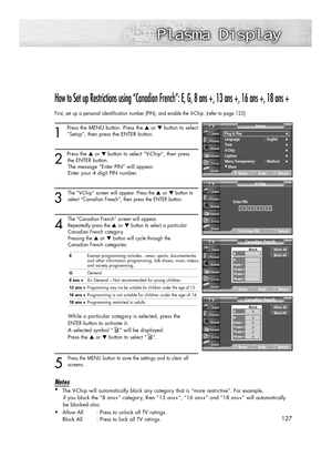 Page 127How to Set up Restrictions using “Canadian French”: E, G, 8 ans +, 13 ans +, 16 ans +, 18 ans +
First, set up a personal identification number (PIN), and enable the V\
-Chip. (refer to page 122)
1
Press the MENU button. Press the ▲or  ▼button to select
“Setup”, then press the ENTER button. 
2 
Press the  ▲or  ▼button to select “V-Chip”, then press
the ENTER button. The message “Enter PIN” will appear. 
Enter your 4 digit PIN number.
3
The “V-Chip” screen will appear. Press the ▲ or  ▼button to
select...