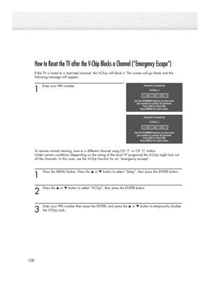 Page 128How to Reset the TV after the V-Chip Blocks a Channel (“Emergency Escape”)
If the TV is tuned to a restricted channel, the V-Chip will block it. The screen will go blank and the
following message will appear: 
1
Enter your PIN number.
To resume normal viewing, tune to a different channel using CH or CH button. 
Under certain conditions (depending on the rating of the local TV programs) the V-Chip might lock out
all the channels. In this case, use the V-Chip function for an “emergency escape”:
1
Press the...