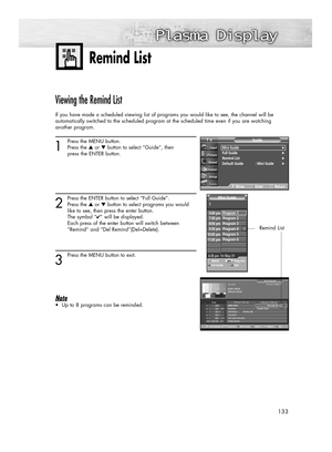 Page 133133
Viewing the Remind List
If you have made a scheduled viewing list of programs you would like to see, the channel will be 
automatically switched to the scheduled program at the scheduled time even if you are watching 
another program.
1
Press the MENU button.
Press the ▲or ▼button to select “Guide”, then 
press the ENTER button.
2
Press the ENTER button to select “Full Guide”.
Press the ▲or ▼button to select programs you would
like to see, then press the enter button.
The symbol “
✔” will be...