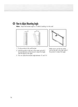 Page 1616
How to Adjust Mounting Angle
Note  Note : Adjust the bracket angle to -2° before installing it on the wall.
Make sure to use the top center,
and not the left or the right side of
the product to adjust the angle.1. Fix the product to the wall bracket.
2. Hold the product at the top in the center and pull it 
forward (direction of the arrow) to adjust the angle. 
(See the figure to the right)
3. You can adjust the bracket angle between 
-2° and 15°.
BN68-00835D-00Eng_(002~031)  4/26/05  2:32 PM  Page 16 