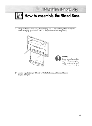 Page 1717
How to assemble the Stand-Base
➤ ➤Two or more people should carry the TV. Never lay the TV on the floor because of possible damage to the screen. 
Always store the TV upright.
1
Using the 4 screws for securing the stand pegs and the monitor, firmly attach the monitor
to the stand pegs. (The exterior of the set may be different than the picture.) 
Warning
Firmly secure the stand to
the TV before moving it, 
as the stand may fall and 
could cause serious injury.
BN68-00835D-00Eng_(002~031)  4/15/05...