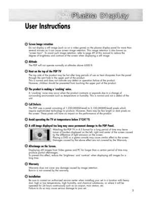 Page 3User Instructions 
Screen Image retention
Do not display a still image (such as on a video game) on the plasma display panel for more than
several minutes as it can cause screen image retention. This image retention is also known as
“screen burn”. To avoid such image retention, refer to page 49 of this manual to reduce the 
degree of brightness and contrast of the screen when displaying a still image.
Altitude
The PDP will not operate normally at altitudes above 6500 ft.
Heat on the top of the PDP TV
The...