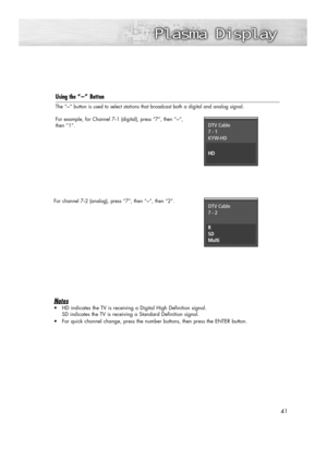 Page 4141
Using the “-”Button
The “-” button is used to select stations that broadcast both a digital and analog signal.
For example, for Channel 7
-1 (digital), press “7”, then “-”, 
then “1”.
For channel 7
-2 (analog), press “7”, then “-”, then “2”.
Notes 
•HD indicates the TV is receiving a Digital High Definition signal. 
SD indicates the TV is receiving a Standard Definition signal. 
•For quick channel change, press the number buttons, then press the ENTER button.
DTV Cable
7 - 1
KYW-HD
HD
DTV Cable
7 - 2...