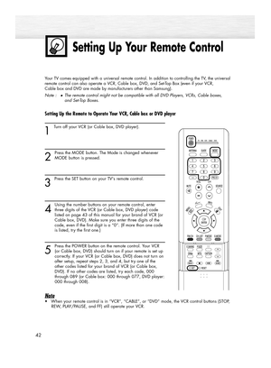 Page 42Setting Up Your Remote Control
42
Your TV comes equipped with a universal remote control. In addition to controlling the TV, the universal
remote control can also operate a VCR, Cable box, DVD, and Set-Top Box (even if your VCR, 
Cable box and DVD are made by manufacturers other than Samsung). 
Note :
●The remote control might not be compatible with all DVD Players, VCRs, Cable boxes, 
and Set-Top Boxes.
Setting Up the Remote to Operate Your VCR, Cable box or DVD player  
1 
Turn off your VCR (or Cable...