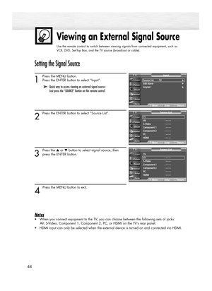 Page 44Viewing an External Signal Source
Use the remote control to switch between viewing signals from connected equipment, such as
VCR, DVD, Set-Top Box, and the TV source (broadcast or cable).
44
Setting the Signal Source
1
Press the MENU button. 
Press the ENTER button to select “Input”.
2
Press the ENTER button to select “Source List”.
3
Press the ▲or ▼button to select signal source, then
press the ENTER button.
4 
Press the MENU button to exit.
Notes
•When you connect equipment to the TV, you can choose...