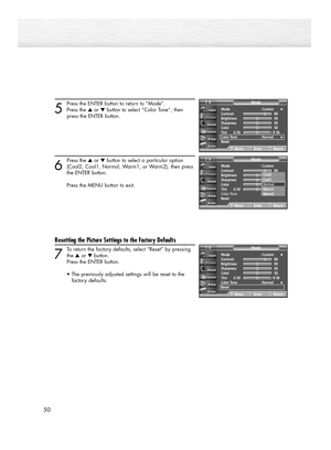 Page 5050
5
Press the ENTER button to return to “Mode”.
Press the ▲or ▼button to select “Color Tone”, then 
press the ENTER button.
6
Press the ▲or ▼button to select a particular option
(Cool2, Cool1, Normal, Warm1, or Warm2), then press 
the ENTER button.
Press the MENU button to exit.
Resetting the Picture Settings to the Factory Defaults
7
To return the factory defaults, select “Reset” by pressing
the ▲or ▼button. 
Press the ENTER button.
•The previously adjusted settings will be reset to the 
factory...