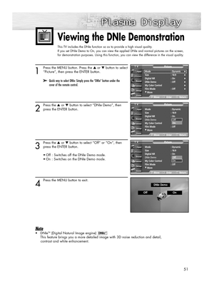 Page 5151
Viewing the DNIe Demonstration 
This TV includes the DNIe function so as to provide a high visual quality.
If you set DNIe Demo to On, you can view the applied DNIe and normal pictures on the screen, 
for demonstration purposes. Using this function, you can view the difference in the visual quality.
1
Press the MENU button. Press the ▲or ▼button to select
“Picture”, then press the ENTER button.
2
Press the ▲or ▼button to select “DNIe Demo”, then
press the ENTER button. 
3
Press the ▲or ▼button to...