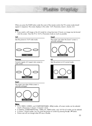 Page 53When you press the P.SIZE button under the cover of the remote control, the TV’s screen mode should 
appear in sequence. The screen displays in this order: 16:9, Panorama, Zoom1, Zoom2, 4:3.
Note
•If you watch a still image or the 4:3 mode for a long time (over 2 hours), an image may be burned
onto the screen. View the TV in 16:9 or Panorama mode as much as possible.
53 16:9
Sets the picture to 16:9 wide mode
.
Panorama
Converts regular 4:3 aspect ratio screen to
wide screen.
Zoom1
The screen size when...