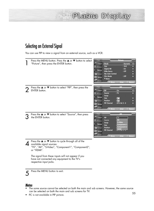 Page 5555
Selecting an External Signal
You can use PIP to view a signal from an external source, such as a VCR.
1
Press the MENU button. Press the ▲or ▼button to select
“Picture”, then press the ENTER button. 
2
Press the ▲or ▼button to select “PIP”, then press the
ENTER button.
3 
Press the ▲or ▼button to select “Source”, then press
the ENTER button.
4
Press the ▲or ▼button to cycle through all of the
available signal sources: 
“TV”, “AV”, “S-Video”, “Component1”, “Component2”, 
or “HDMI”.
The signal from...