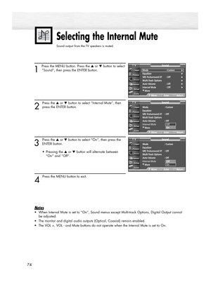 Page 74Selecting the Internal Mute
Sound output from the TV speakers is muted. 
1 
Press the MENU button. Press the ▲or ▼button to select
“Sound”, then press the ENTER button.
2
Press the ▲or ▼button to select “Internal Mute”, then
press the ENTER button.
3
Press the ▲or ▼button to select “On”, then press the
ENTER button.
• Pressing the ▲or ▼button will alternate between 
“On” and “Off”.
4 
Press the MENU button to exit.
Notes
•When Internal Mute is set to “On”, Sound menus except Multi-track Options, Digital...