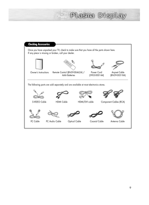 Page 99
Checking Accessories
Power Cord 
(3903-000144)Anynet Cable 
(BN39-00518A)Owner’s InstructionsRemote Control (BN59-00462A) /
AAA Batteries
The following parts are sold separately and are available at most electronics stores.Once you have unpacked your TV, check to make sure that you have all the parts shown here.
If any piece is missing or broken, call your dealer. 
Antenna Cable 
Component Cables (RCA)HDMI/DVI cable S-VIDEO Cable
HDMI Cable
PC CablePC Audio CableOptical CableCoaxial Cable...