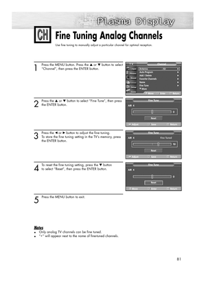 Page 8181
Fine Tuning Analog Channels
Use fine tuning to manually adjust a particular channel for optimal reception.
1
Press the MENU button. Press the ▲or ▼button to select
“Channel”, then press the ENTER button.
2
Press the ▲or ▼button to select “Fine Tune”, then press
the ENTER button.
3
Press the œ or√ button to adjust the fine tuning. 
To store the fine tuning setting in the TV’s memory, press 
the ENTER button. 
4
To reset the fine tuning setting, press the ▼button 
to select “Reset”, then press the ENTER...