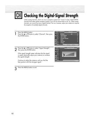 Page 8282
Checking the Digital-Signal Strength
Unlike analog channels, which can vary in reception quality from “snowy” to clear, digital (HDTV)
channels have either perfect reception quality or you will not receive them at all. So, unlike analog
channels, you cannot fine tune a digital channel. You can, however, adjust your antenna to improve
the reception of available digital channels.
1
Press the MENU button.
Press the ▲or ▼button to select “Channel”, then press 
the ENTER button. 
2
Press the ▲or ▼button to...