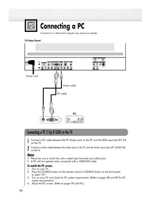 Page 8686
Connecting a PC
Connection to a Macintosh computer may require an adapter.
Audio cable
PC cable
TV Rear Panel
Connecting a PC (15p D-SUB) to the TV
Connect a PC cable between the PC Output jack on the PC and the RGB input jack (PC IN)
on the TV.
Connect a Audio cable between the Audio jack on the PC and the Audio input jacks (PC AUDIO IN)
on the TV.
Notes
•Please be sure to match the color coded input terminals and cable jacks.
•A PC will not operate when connected with a HDMI/DVI cable.
To watch the...