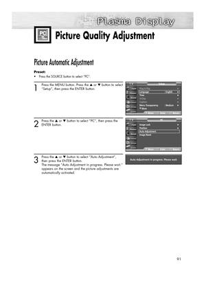 Page 9191
Plug & Play√Language : English√Time√V-Chip√Caption√Menu Transparency : Medium√
†More
SetupTV
MoveEnterReturn
Picture Quality Adjustment
Picture Automatic Adjustment 
Preset: 
•Press the SOURCE button to select “PC”.
1
Press the MENU button. Press the ▲or ▼button to select
“Setup”, then press the ENTER button.
2
Press the ▲or ▼button to select “PC”, then press the
ENTER button.
3
Press the ▲or ▼button to select “Auto Adjustment”,
then press the ENTER button.
The message “Auto Adjustment in progress....