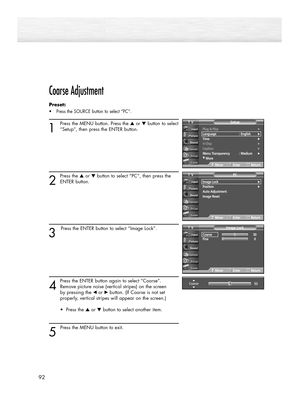 Page 92Coarse Adjustment
Preset: 
•Press the SOURCE button to select “PC”.
1
Press the MENU button. Press the ▲or ▼button to select
“Setup”, then press the ENTER button.
2
Press the ▲or ▼button to select “PC”, then press the
ENTER button.
3
Press the ENTER button to select “Image Lock”.
4
Press the ENTER button again to select “Coarse”.
Remove picture noise (vertical stripes) on the screen 
by pressing the œ or√button. (If Coarse is not set 
properly, vertical stripes will appear on the screen.)
• Press the ▲or...