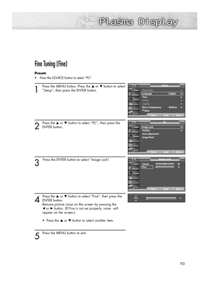 Page 93Fine Tuning (Fine)
Preset: 
•Press the SOURCE button to select “PC”.
1
Press the MENU button. Press the ▲or ▼button to select
“Setup”, then press the ENTER button.
2
Press the ▲or ▼button to select “PC”, then press the
ENTER button.
3
Press the ENTER button to select “Image Lock”.
4
Press the ▲or ▼button to select “Fine”, then press the
ENTER button.  
Remove picture noise on the screen by pressing the 
œ or√button. (If Fine is not set properly, noise  will 
appear on the screen.)
• Press the ▲or ▼button...