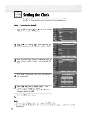 Page 96Setting the Clock
Setting the clock is necessary in order to use the various timer features of the TV.  
Also, you can check the time while watching the TV. (Just press the INFO button.)
96
Option 1: Setting the Clock Manually
1
Press the MENU button. Press the ▲or ▼button to select
“Setup”, then press the ENTER button.
2
Press the ▲or ▼button to select “Time”, then press the
ENTER button. Press the ENTER button to select “Clock”.
3
Press the ENTER button to select “Clock Mode”. Press the
▲or ▼button to...