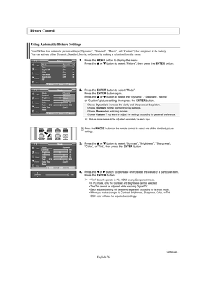 Page 26English-26
Using Automatic Picture Settings
Your TV has four automatic picture settings (“Dynamic”, “Standard”, “Movie”, and “Custom”) that are preset at the factory. 
You can activate either Dynamic, Standard, Movie, or Custom by making a selection from the menu.
1.Press the MENU button to display the menu.
Press the … …
or † †
button to select “Picture”, then press the ENTERbutton.
2.Press the ENTERbutton to select “Mode”.
Press the ENTERbutton again.
Press the … …
or † †
button to select the...