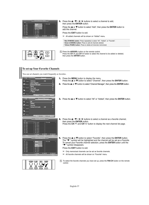 Page 37English-37
To select the favorite channels you have set up, press the FAV.CH button on the remote
control.
To set-up Your Favorite Channels
1.Press the MENU button to display the menu.
Press the … …
or † †
button to select “Channel”, then press the ENTERbutton. 
2.
Press the … …
or † †
buttonto select “Channel Manager”, then press theENTERbutton.
3.Press the … …
or † †
button to select “All” or “Added”, then press the ENTER button.
4.Press the … … 
 
/ † † 
 
/ œ/ √buttons to select a channel as a...