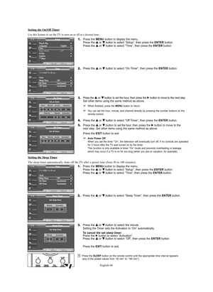 Page 46English-46
Plug & Play√Language : English√Time√Game Mode : Off√V-Chip√Caption√†More
SetupTV
MoveEnterReturn
Setting the Sleep Timer
The sleep timer automatically shuts off the TV after a preset time (from 30 to 180 minutes).
1.Press the MENU button to display the menu.
Press the … …
or † †
button to select “Setup”, then press the ENTERbutton.
Press the … …
or † †
button to select “Time”, then press the ENTERbutton.
2.Press the … …
or † †
button to select “Sleep Timer”, then press the ENTERbutton.
3.Press...